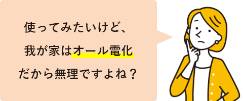 使ってみたいけど、我が家はオール電化だから無理ですよね？